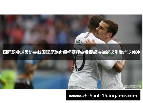 国际职业球员协会就国际足联世俱杯赛程安排提起法律诉讼引发广泛关注