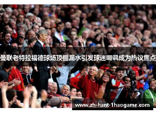 曼联老特拉福德球场顶棚漏水引发球迷嘲讽成为热议焦点