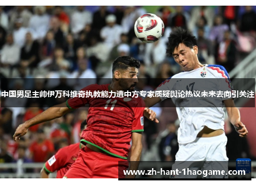 中国男足主帅伊万科维奇执教能力遭中方专家质疑舆论热议未来去向引关注